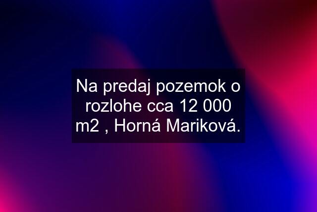 Na predaj pozemok o rozlohe cca 12 000 m2 , Horná Mariková.