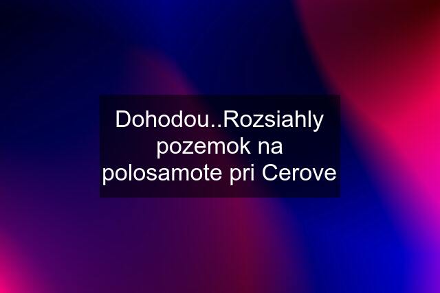 Dohodou..Rozsiahly pozemok na polosamote pri Cerove