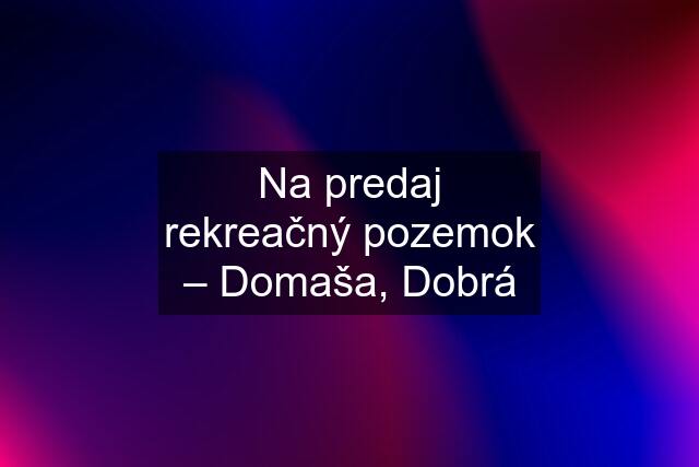 Na predaj rekreačný pozemok – Domaša, Dobrá