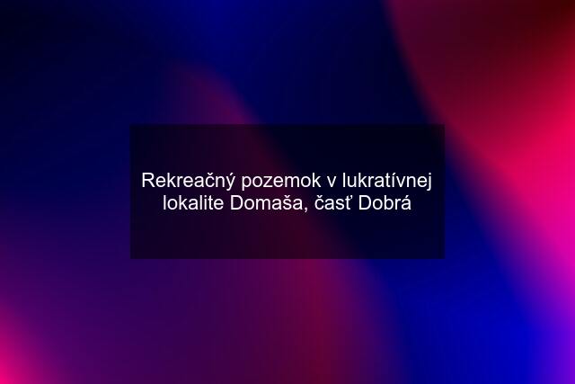 Rekreačný pozemok v lukratívnej lokalite Domaša, časť Dobrá