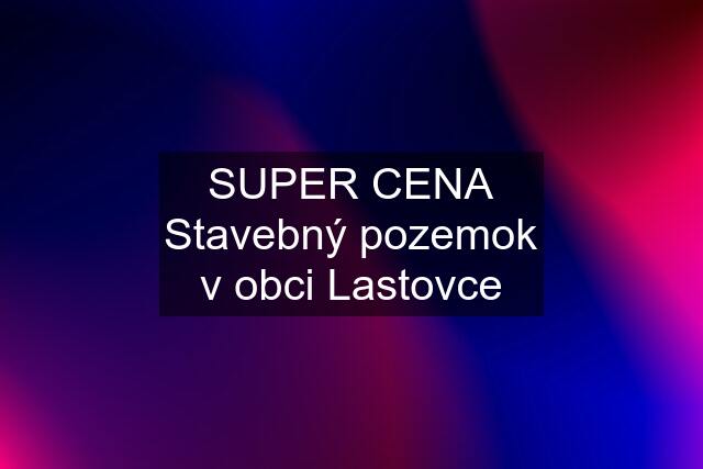 SUPER CENA Stavebný pozemok v obci Lastovce