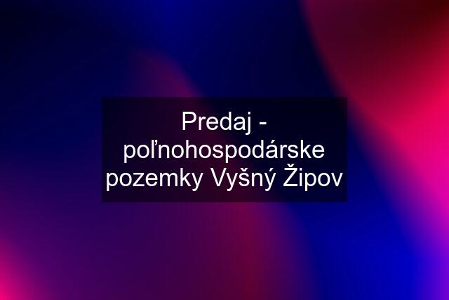 Predaj - poľnohospodárske pozemky Vyšný Žipov