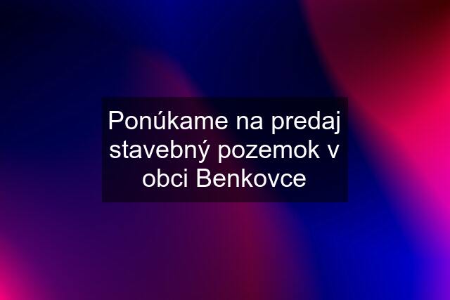 Ponúkame na predaj stavebný pozemok v obci Benkovce