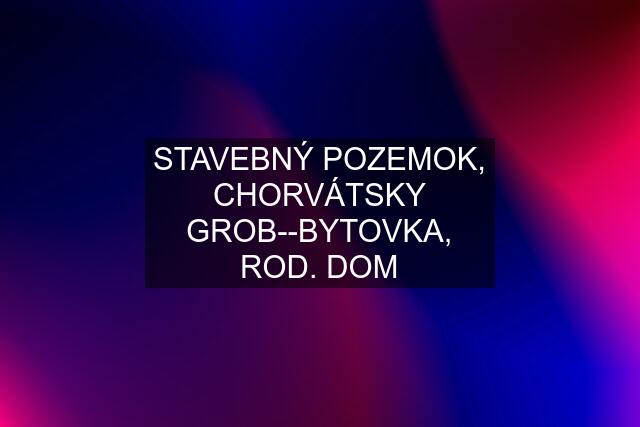 STAVEBNÝ POZEMOK, CHORVÁTSKY GROB--BYTOVKA, ROD. DOM