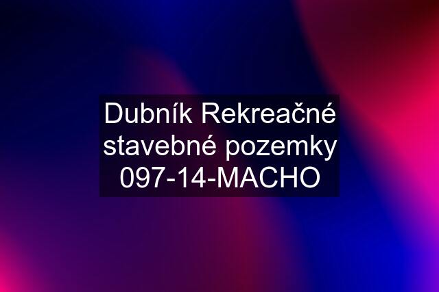 Dubník Rekreačné stavebné pozemky 097-14-MACHO