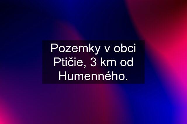 Pozemky v obci Ptičie, 3 km od Humenného.