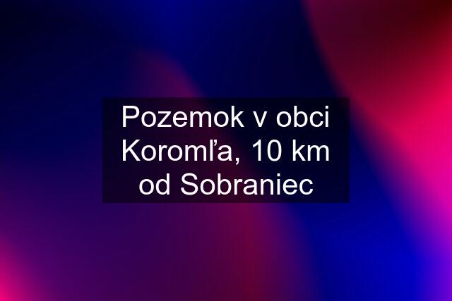 Pozemok v obci Koromľa, 10 km od Sobraniec