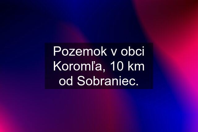 Pozemok v obci Koromľa, 10 km od Sobraniec.