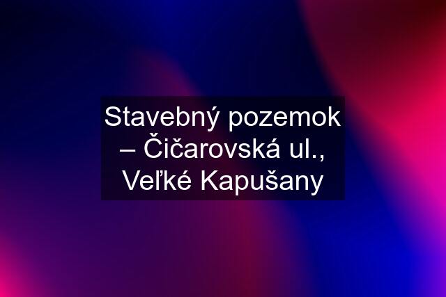 Stavebný pozemok – Čičarovská ul., Veľké Kapušany