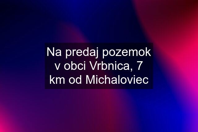 Na predaj pozemok v obci Vrbnica, 7 km od Michaloviec