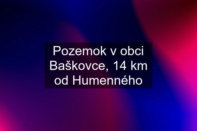 Pozemok v obci Baškovce, 14 km od Humenného