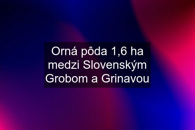 Orná pôda 1,6 ha medzi Slovenským Grobom a Grinavou