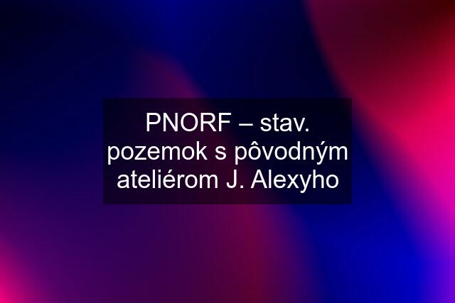 PNORF – stav. pozemok s pôvodným ateliérom J. Alexyho