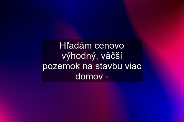 Hľadám cenovo výhodný, väčší pozemok na stavbu viac domov -