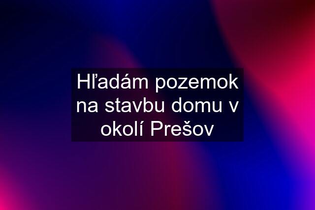 Hľadám pozemok na stavbu domu v okolí Prešov