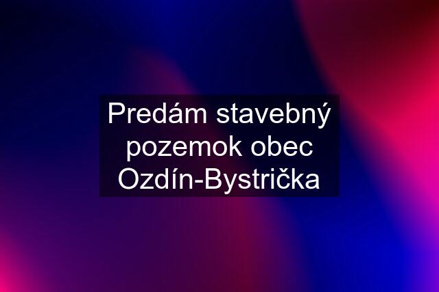 Predám stavebný pozemok obec Ozdín-Bystrička