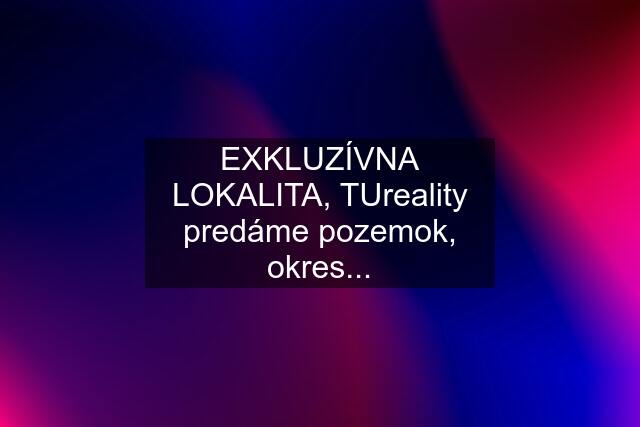 EXKLUZÍVNA LOKALITA, TUreality predáme pozemok, okres...