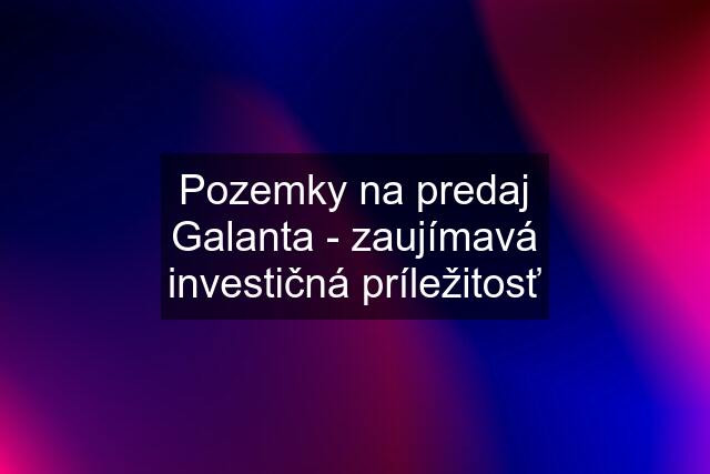 Pozemky na predaj Galanta - zaujímavá investičná príležitosť