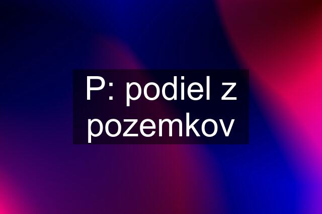 P: podiel z pozemkov