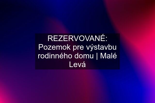 REZERVOVANÉ: Pozemok pre výstavbu rodinného domu | Malé Levá