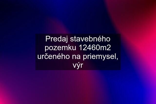 Predaj stavebného pozemku 12460m2 určeného na priemysel, výr