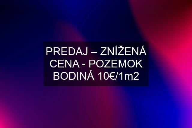 PREDAJ – ZNÍŽENÁ CENA - POZEMOK BODINÁ 10€/1m2