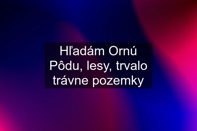 Hľadám Ornú Pôdu, lesy, trvalo trávne pozemky