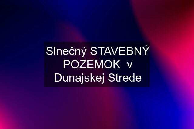 Slnečný STAVEBNÝ POZEMOK  v Dunajskej Strede