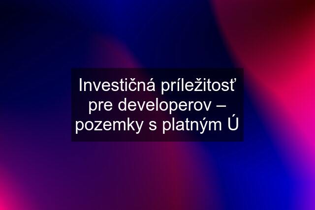 Investičná príležitosť pre developerov – pozemky s platným Ú