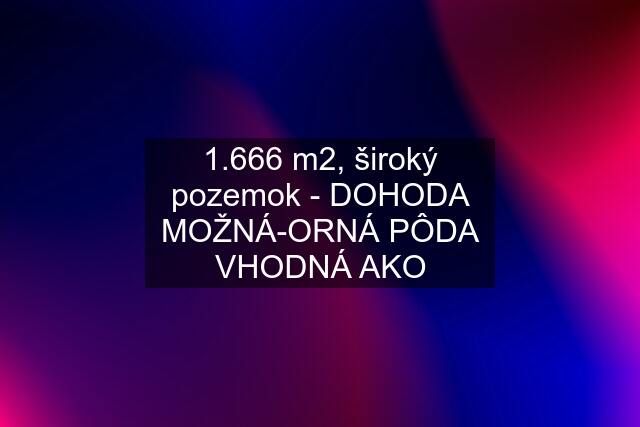 1.666 m2, široký pozemok - DOHODA MOŽNÁ-ORNÁ PÔDA VHODNÁ AKO