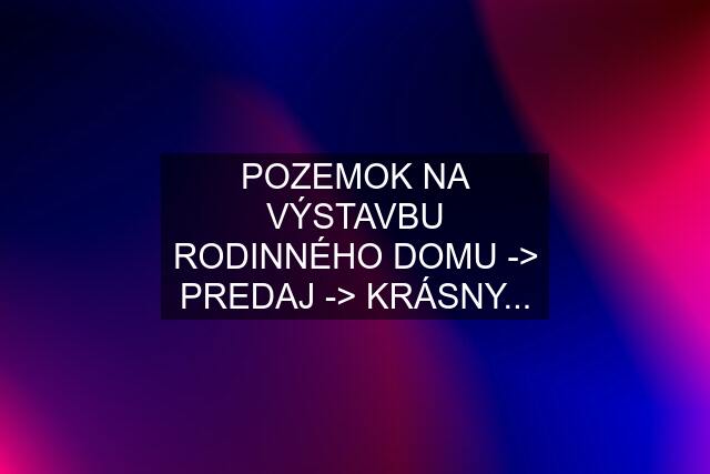 POZEMOK NA VÝSTAVBU RODINNÉHO DOMU -> PREDAJ -> KRÁSNY...