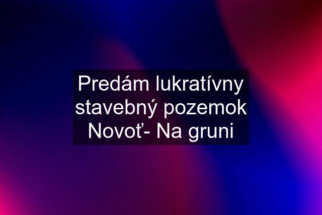 Predám lukratívny stavebný pozemok Novoť- Na gruni