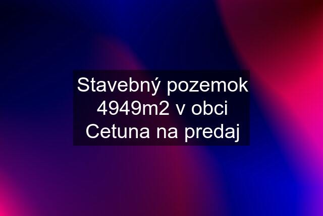 Stavebný pozemok 4949m2 v obci Cetuna na predaj