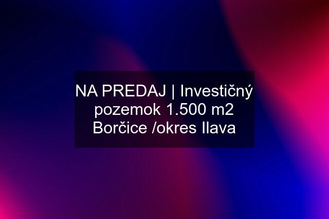 NA PREDAJ | Investičný pozemok 1.500 m2 Borčice /okres Ilava
