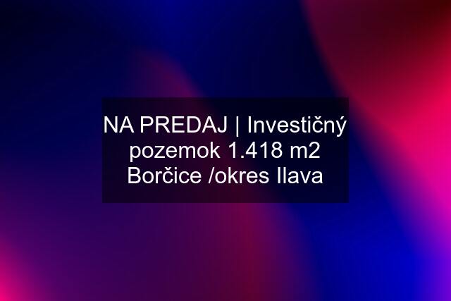 NA PREDAJ | Investičný pozemok 1.418 m2 Borčice /okres Ilava