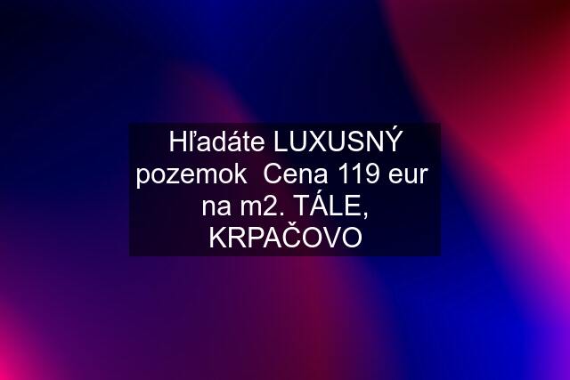 Hľadáte LUXUSNÝ pozemok  Cena 119 eur  na m2. TÁLE, KRPAČOVO