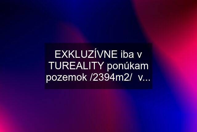 EXKLUZÍVNE iba v TUREALITY ponúkam pozemok /2394m2/  v...