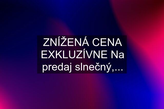 ZNÍŽENÁ CENA EXKLUZÍVNE Na predaj slnečný,...