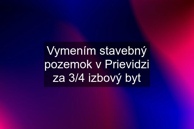 Vymením stavebný pozemok v Prievidzi za 3/4 izbový byt