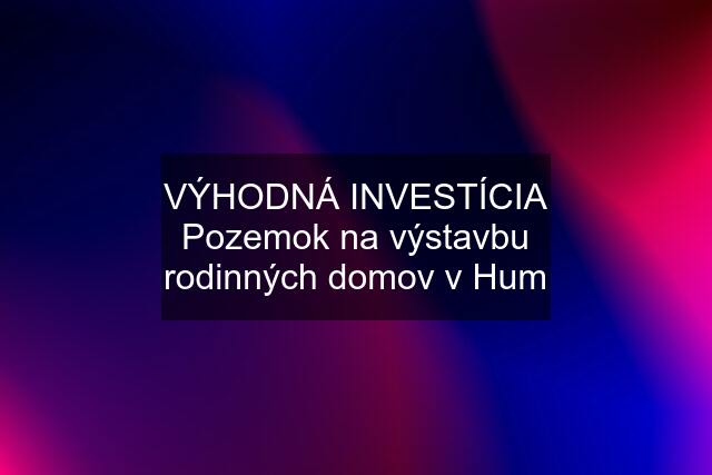 VÝHODNÁ INVESTÍCIA Pozemok na výstavbu rodinných domov v Hum