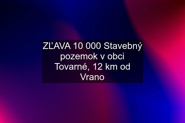 ZĽAVA 10 000 Stavebný pozemok v obci Tovarné, 12 km od Vrano