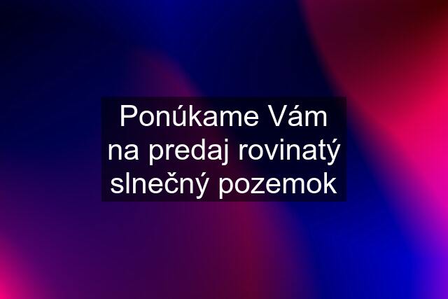 Ponúkame Vám na predaj rovinatý slnečný pozemok