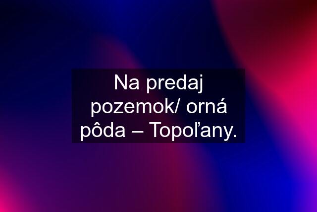 Na predaj pozemok/ orná pôda – Topoľany.