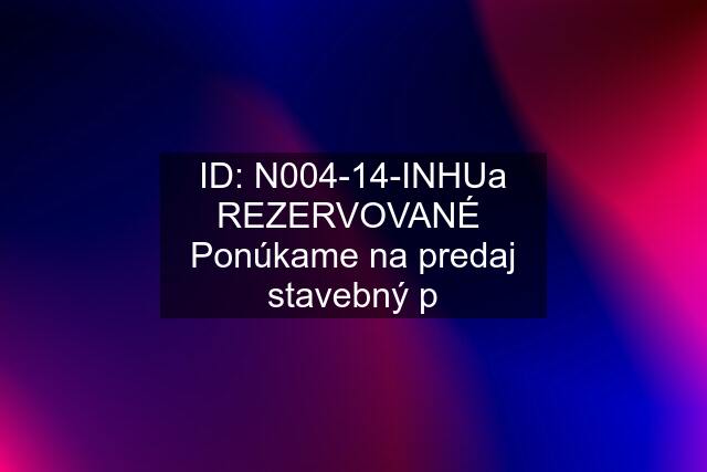 ID: N004-14-INHUa REZERVOVANÉ  Ponúkame na predaj stavebný p