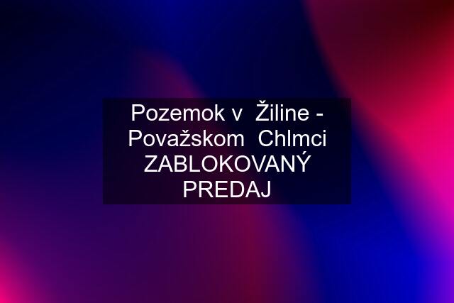 Pozemok v  Žiline - Považskom  Chlmci ZABLOKOVANÝ PREDAJ