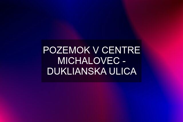 POZEMOK V CENTRE MICHALOVEC - DUKLIANSKA ULICA