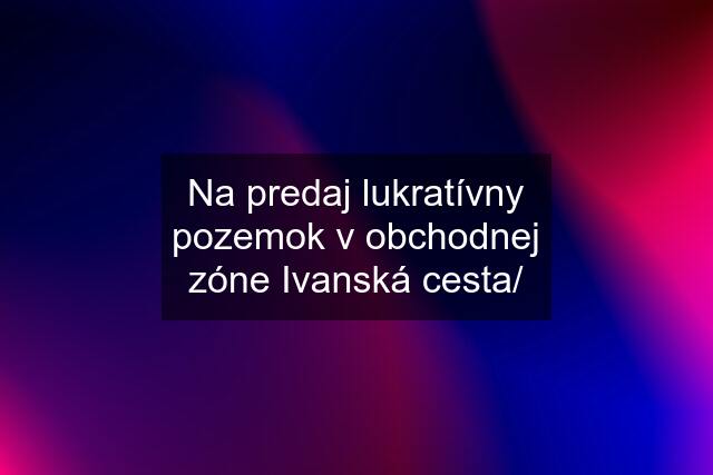 Na predaj lukratívny pozemok v obchodnej zóne Ivanská cesta/