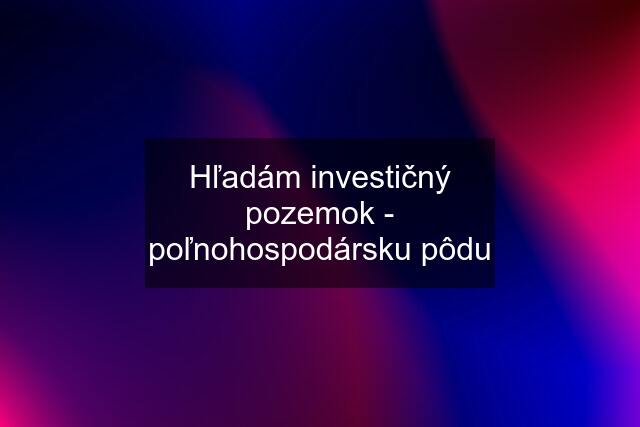 Hľadám investičný pozemok - poľnohospodársku pôdu