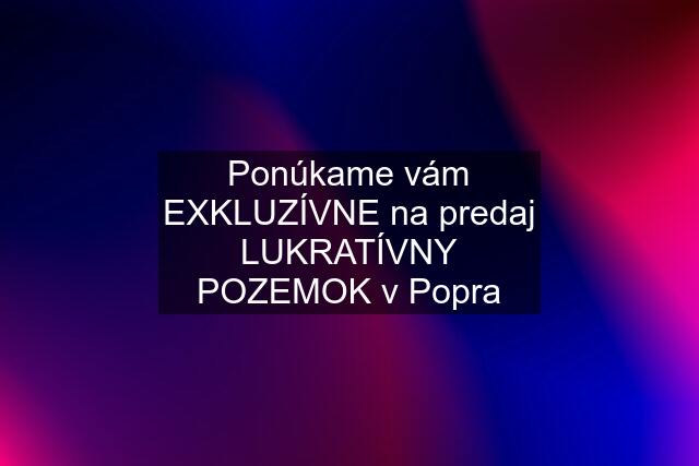 Ponúkame vám EXKLUZÍVNE na predaj LUKRATÍVNY POZEMOK v Popra