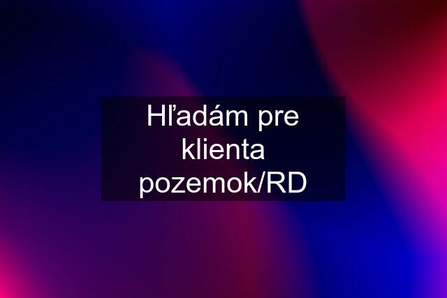 Hľadám pre klienta pozemok/RD